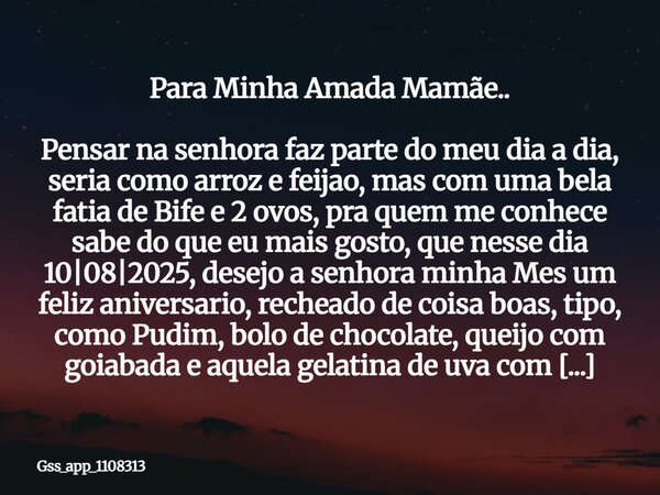 Para Minha Amada Mamãe.. Pensar na senhora faz parte do meu dia a dia, seria como arroz e feijao, mas com uma bela fatia de Bife e 2 ovos, pra quem me conhece s... Frase de gss_app_1108313.