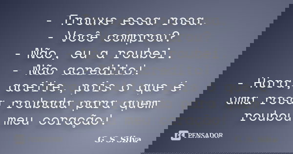 - Trouxe essa rosa. - Você comprou? - Não, eu a roubei. - Não acredito! - Hora, aceite, pois o que é uma rosa roubada para quem roubou meu coração!... Frase de G. S. Silva.