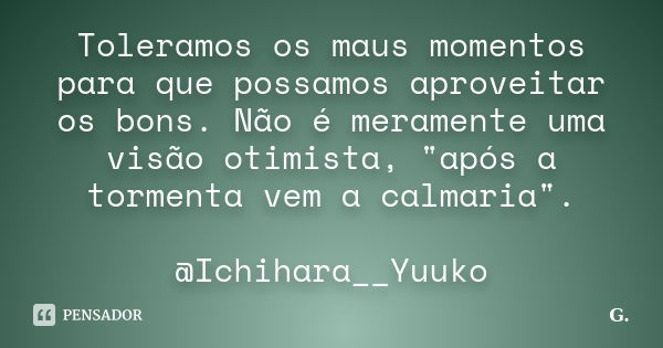 Toleramos os maus momentos para que possamos aproveitar os bons. Não é meramente uma visão otimista, "após a tormenta vem a calmaria". @Ichihara__Yuuk... Frase de G..