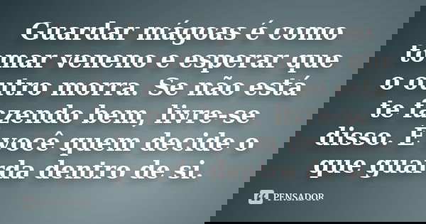 Guardar mágoas é como tomar veneno e esperar que o outro morra. Se não está te fazendo bem, livre-se disso. É você quem decide o que guarda dentro de si.
