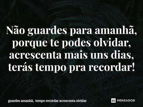 ⁠Não guardes para amanhã, porque te podes olvidar, acrescenta mais uns dias, terás tempo pra recordar!... Frase de guardes amanhã, tempo recordar acrescenta olvidar.