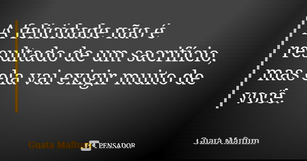 A felicidade não é resultado de um sacrifício, mas ela vai exigir muito de você.... Frase de Guata Maftum.
