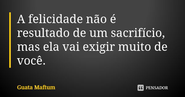 A felicidade não é resultado de um sacrifício, mas ela vai exigir muito de você.... Frase de Guata Maftum.