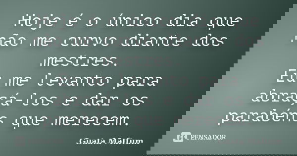 Hoje é o único dia que não me curvo diante dos mestres. Eu me levanto para abraçá-los e dar os parabéns que merecem.... Frase de Guata Maftum.