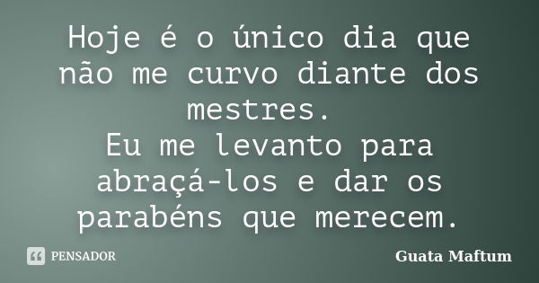 Hoje é o único dia que não me curvo diante dos mestres. Eu me levanto para abraçá-los e dar os parabéns que merecem.... Frase de Guata Maftum.