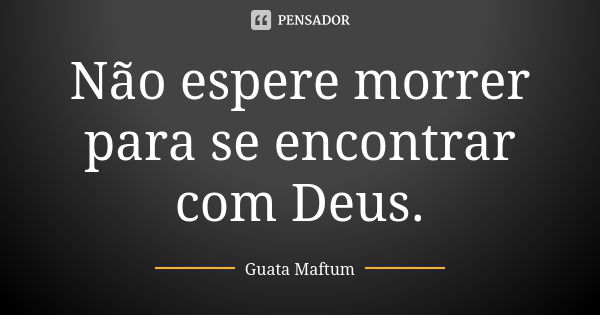 Não espere morrer para se encontrar com Deus.... Frase de Guata Maftum.