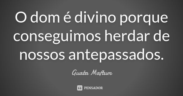 O dom é divino porque conseguimos herdar de nossos antepassados.... Frase de Guata Maftum.