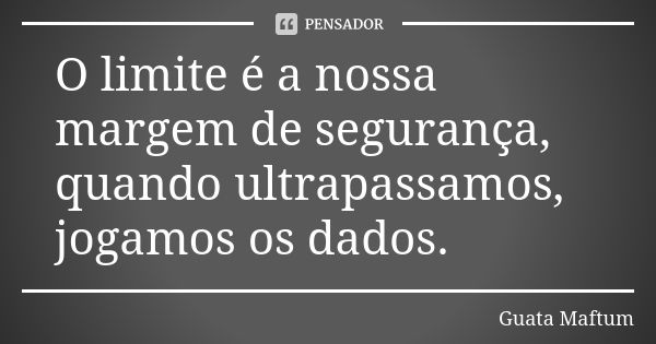 O limite é a nossa margem de segurança, quando ultrapassamos, jogamos os dados.... Frase de Guata Maftum.