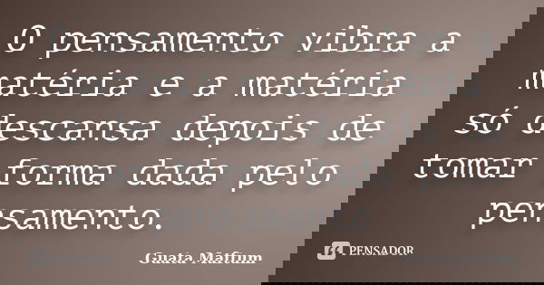 O pensamento vibra a matéria e a matéria só descansa depois de tomar forma dada pelo pensamento.... Frase de Guata Maftum.