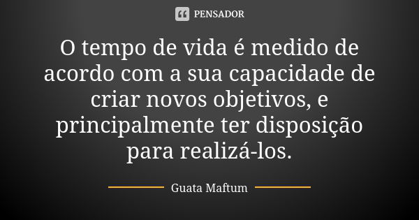 O tempo de vida é medido de acordo com a sua capacidade de criar novos objetivos, e principalmente ter disposição para realizá-los.... Frase de Guata Maftum.