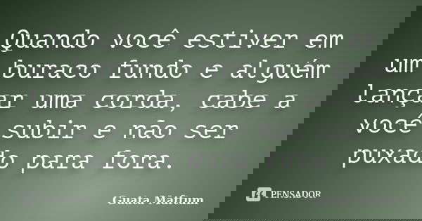 Quando você estiver em um buraco fundo e alguém lançar uma corda, cabe a você subir e não ser puxado para fora.... Frase de Guata Maftum.