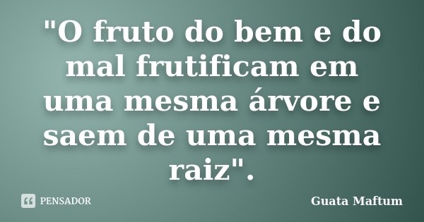 "O fruto do bem e do mal frutificam em uma mesma árvore e saem de uma mesma raiz".... Frase de Guata Maftum.
