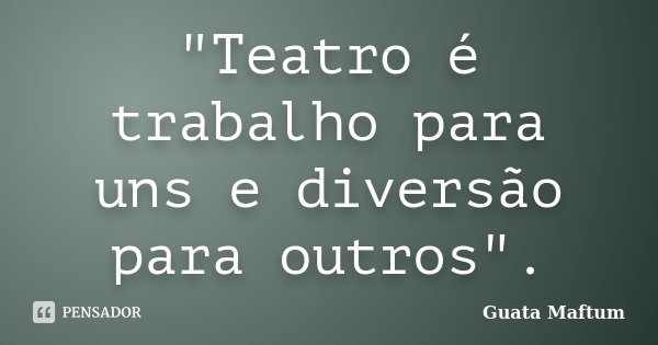 "Teatro é trabalho para uns e diversão para outros".... Frase de Guata Maftum.