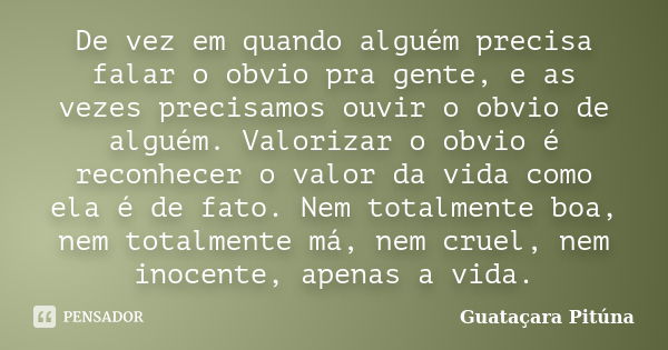 De vez em quando alguém precisa falar o obvio pra gente, e as vezes precisamos ouvir o obvio de alguém. Valorizar o obvio é reconhecer o valor da vida como ela ... Frase de Guataçara Pitúna.