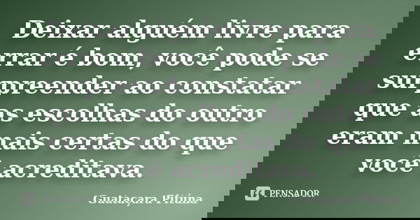 Deixar alguém livre para errar é bom, você pode se surpreender ao constatar que as escolhas do outro eram mais certas do que você acreditava.... Frase de Guataçara Pituna.