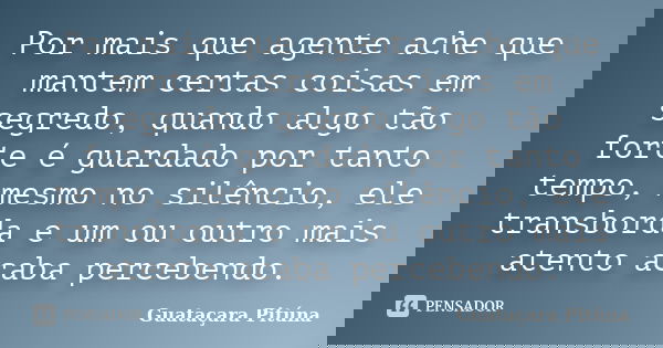 Por mais que agente ache que mantem certas coisas em segredo, quando algo tão forte é guardado por tanto tempo, mesmo no silêncio, ele transborda e um ou outro ... Frase de Guataçara Pitúna.
