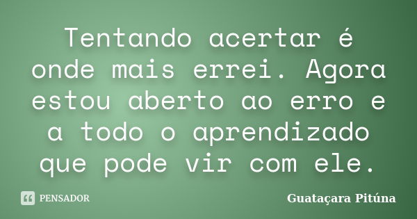 Tentando acertar é onde mais errei. Agora estou aberto ao erro e a todo o aprendizado que pode vir com ele.... Frase de Guataçara Pituna.