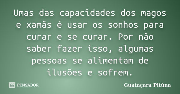 Umas das capacidades dos magos e xamãs é usar os sonhos para curar e se curar. Por não saber fazer isso, algumas pessoas se alimentam de ilusões e sofrem.... Frase de Guataçara Pituna.