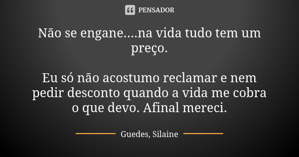 Não se engane....na vida tudo tem um preço. Eu só não acostumo reclamar e nem pedir desconto quando a vida me cobra o que devo. Afinal mereci.... Frase de Guedes, Silaine.