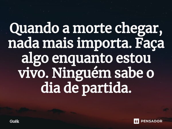 Quando a morte chegar, nada mais importa. Faça algo enquanto estou vivo. Ninguém sabe o dia de partida⁠.... Frase de Guek.