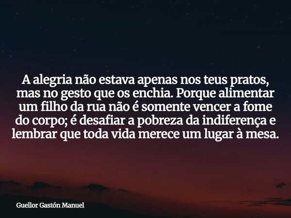 A alegria não estava apenas nos teus pratos, mas no gesto que os enchia. Porque alimentar um filho da rua não é somente vencer a fome do corpo; é desafiar a pob... Frase de Guellor Gastón Manuel.