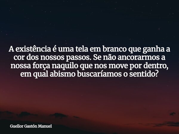 A existência é uma tela em branco que ganha a cor dos nossos passos. Se não ancorarmos a nossa força naquilo que nos move por dentro, em qual abismo buscaríamos... Frase de Guellor Gastón Manuel.