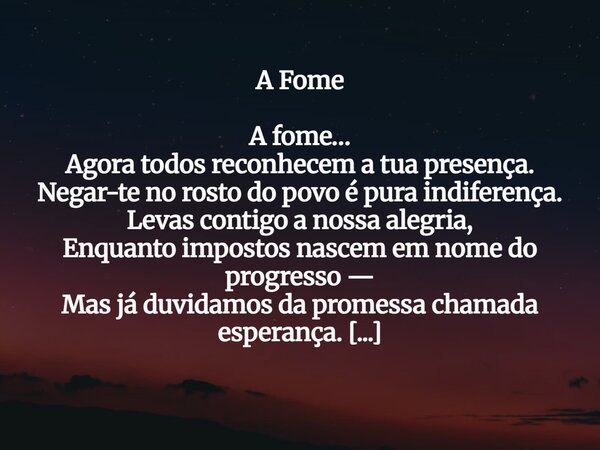 A Fome A fome… Agora todos reconhecem a tua presença. Negar-te no rosto do povo é pura indiferença. Levas contigo a nossa alegria, Enquanto impostos nascem em n... Frase de Guellor Gastón Manuel.