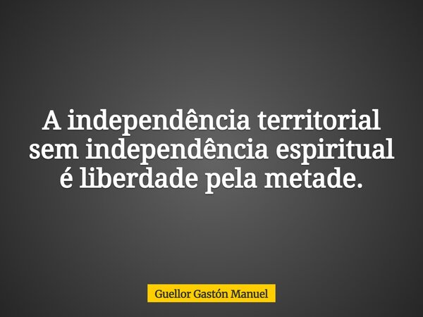 A independência territorial sem independência espiritual é liberdade pela metade.... Frase de Guellor Gastón Manuel.