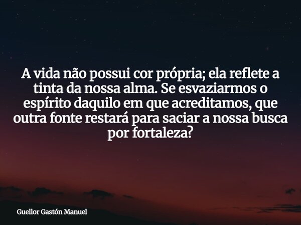 A vida não possui cor própria; ela reflete a tinta da nossa alma. Se esvaziarmos o espírito daquilo em que acreditamos, que outra fonte restará para saciar a no... Frase de Guellor Gastón Manuel.