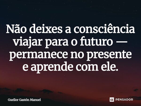 ⁠Não deixes a consciência viajar para o futuro — permanece no presente e aprende com ele.... Frase de Guellor Gastón Manuel.