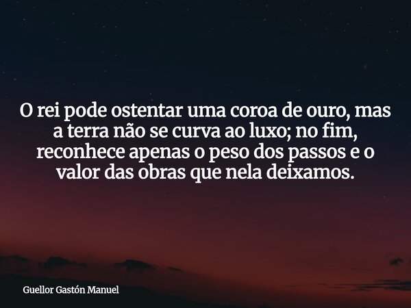 O rei pode ostentar uma coroa de ouro, mas a terra não se curva ao luxo; no fim, reconhece apenas o peso dos passos e o valor das obras que nela deixamos.... Frase de Guellor Gastón Manuel.