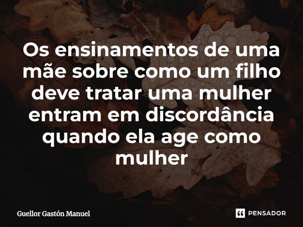 ⁠Os ensinamentos de uma mãe sobre como um filho deve tratar uma mulher entram em discordância quando ela age como mulher... Frase de Guellor Gastón Manuel.