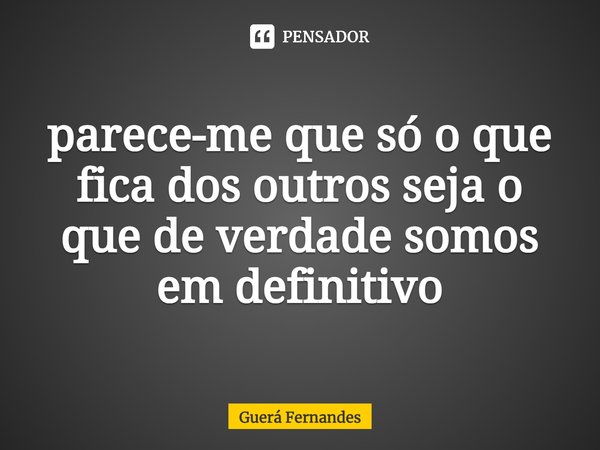 ⁠parece-me que só o que fica dos outros seja o que de verdade somos em definitivo... Frase de Guerá Fernandes.