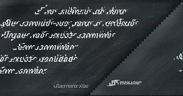 É no silêncio da hora Que convido-vos para a reflexão Porque não existe caminho Sem caminhar Não existe realidade Sem sonhar.... Frase de Guerreira Xue.