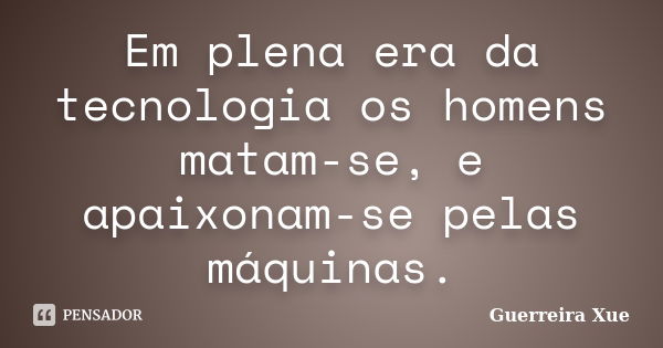 Em plena era da tecnologia os homens matam-se, e apaixonam-se pelas máquinas.... Frase de Guerreira Xue.