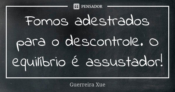 Fomos adestrados para o descontrole. O equilíbrio é assustador!... Frase de Guerreira Xue.