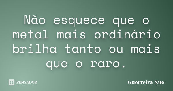 Não esquece que o metal mais ordinário brilha tanto ou mais que o raro.... Frase de Guerreira Xue.