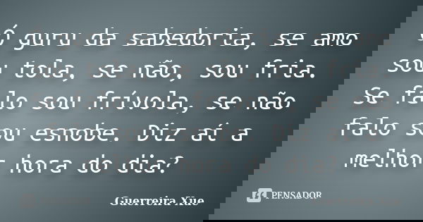 Ó guru da sabedoria, se amo sou tola, se não, sou fria. Se falo sou frívola, se não falo sou esnobe. Diz aí a melhor hora do dia?... Frase de Guerreira Xue.