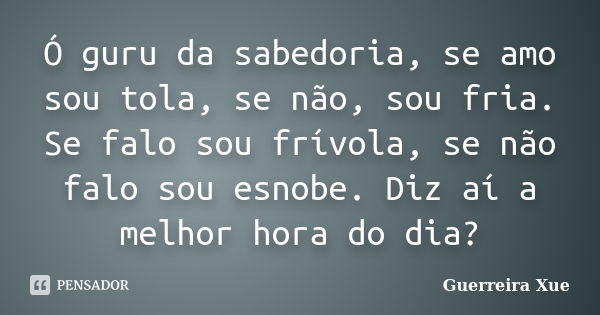 Ó guru da sabedoria, se amo sou tola, se não, sou fria. Se falo sou frívola, se não falo sou esnobe. Diz aí a melhor hora do dia?... Frase de Guerreira Xue.