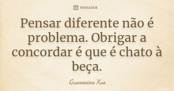 Pensar diferente não é problema. Obrigar a concordar é que é chato à beça.... Frase de Guerreira Xue.