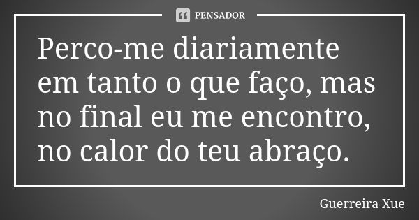 Perco-me diariamente em tanto o que faço, mas no final eu me encontro, no calor do teu abraço.... Frase de Guerreira Xue.