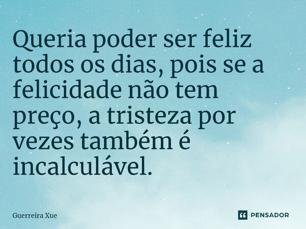 ⁠Queria poder ser feliz todos os dias, pois se a felicidade não tem preço, a tristeza por vezes também é incalculável.... Frase de Guerreira Xue.