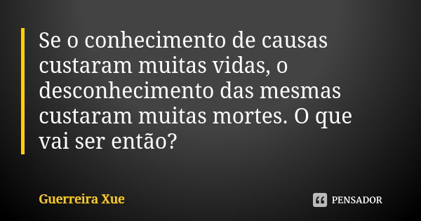 Se o conhecimento de causas custaram muitas vidas, o desconhecimento das mesmas custaram muitas mortes. O que vai ser então?... Frase de Guerreira Xue.