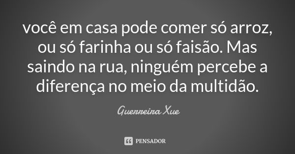 você em casa pode comer só arroz, ou só farinha ou só faisão. Mas saindo na rua, ninguém percebe a diferença no meio da multidão.... Frase de Guerreira Xue.