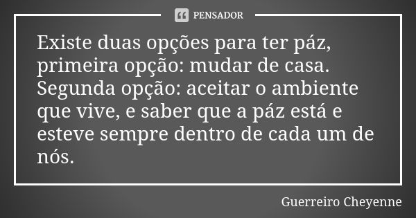 Existe duas opções para ter páz, primeira opção: mudar de casa. Segunda opção: aceitar o ambiente que vive, e saber que a páz está e esteve sempre dentro de cad... Frase de Guerreiro Cheyenne.