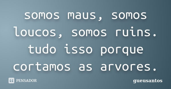 somos maus, somos loucos, somos ruins. tudo isso porque cortamos as arvores.... Frase de gueusantos.