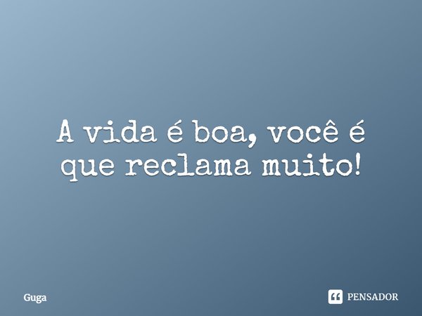 A vida é boa, você é que reclama muito!... Frase de Guga.