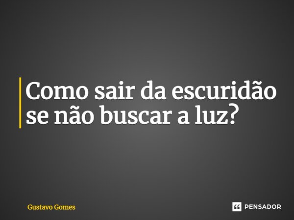 Como sair da escuridão se não buscar a luz?... Frase de Gustavo Gomes.