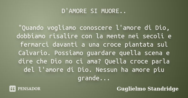 D'AMORE SI MUORE.. "Quando vogliamo conoscere l'amore di Dio, dobbiamo risalire con la mente nei secoli e fermarci davanti a una croce piantata sul Calvari... Frase de Guglielmo Standridge.