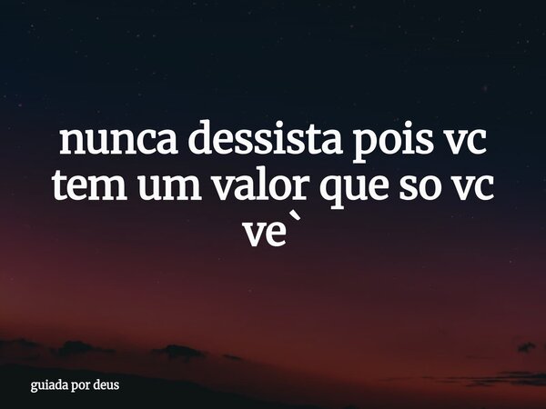 nunca dessista pois vc tem um valor que so vc ve`... Frase de guiada por deus.